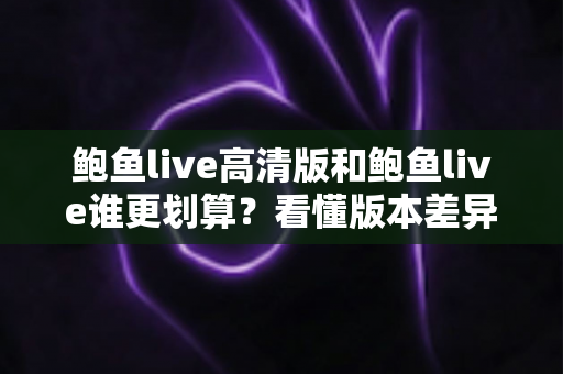 鲍鱼live高清版和鲍鱼live谁更划算?看懂版本差异再花钱,每一分都不浪费 鲍鱼live高清版和鲍鱼live谁更划算?看懂版本差异再花钱,每一分都不浪费