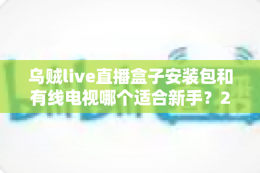 乌贼live直播盒子安装包和有线电视哪个适合新手?2025年新手看电视设备选择完全指南 乌贼live直播盒子安装包和有线电视哪个适合新手?2025年新手看电视设备选择完全指南