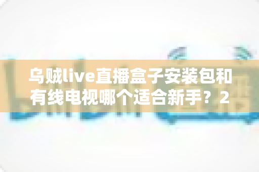 乌贼live直播盒子安装包和有线电视哪个适合新手?2025年新手看电视设备选择完全指南 乌贼live直播盒子安装包和有线电视哪个适合新手?2025年新手看电视设备选择完全指南