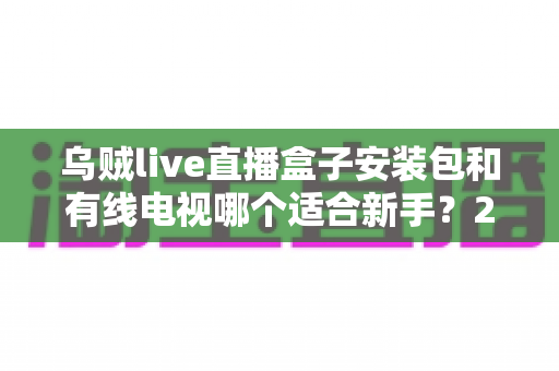 乌贼live直播盒子安装包和有线电视哪个适合新手？2025年新手看电视设备选择完全指南