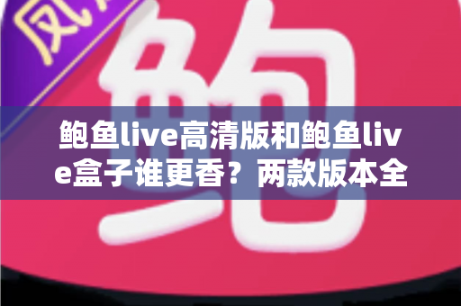 鲍鱼live高清版和鲍鱼live盒子谁更香？两款版本全方位深度对比，看完不再纠结怎么选