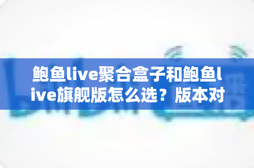 鲍鱼live聚合盒子和鲍鱼live旗舰版怎么选？版本对比与选购指南一篇看懂