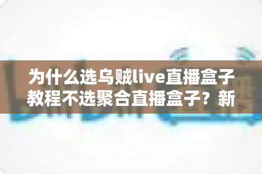 为什么选乌贼live直播盒子教程不选聚合直播盒子?新手从入门到精通的完整选择指南 为什么选乌贼live直播盒子教程不选聚合直播盒子?新手从入门到精通的完整选择指南