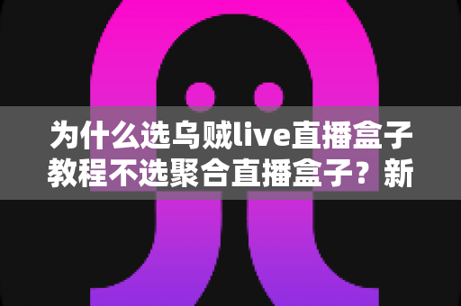 为什么选乌贼live直播盒子教程不选聚合直播盒子？新手从入门到精通的完整选择指南