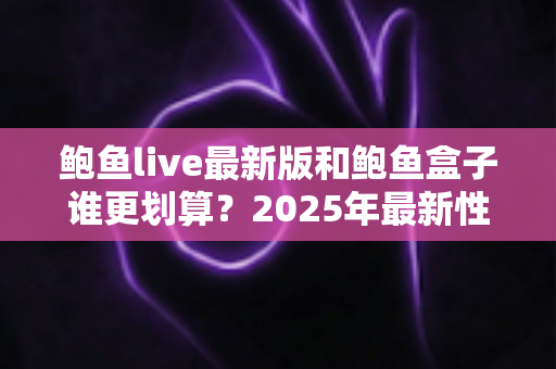 鲍鱼live最新版和鲍鱼盒子谁更划算?2025年最新性价比深度对比与选购避坑指南 鲍鱼live最新版和鲍鱼盒子谁更划算?2025年最新性价比深度对比与选购避坑指南