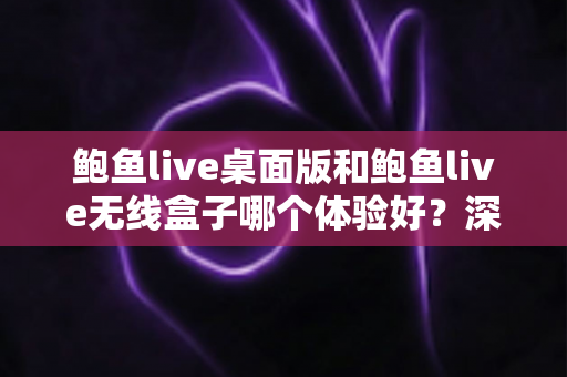 鲍鱼live桌面版和鲍鱼live无线盒子哪个体验好？深度对比评测帮你做出正确选择