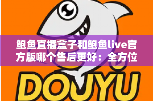 鲍鱼直播盒子和鲍鱼live官方版哪个售后更好：全方位售后对比与安全使用指南