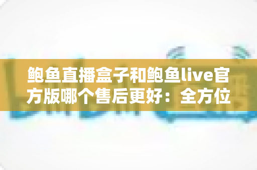 鲍鱼直播盒子和鲍鱼live官方版哪个售后更好：全方位售后对比与安全使用指南