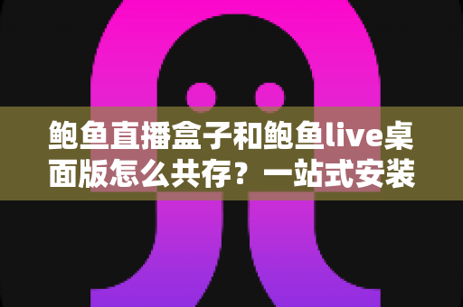 鲍鱼直播盒子和鲍鱼live桌面版怎么共存？一站式安装配置与多端使用全攻略