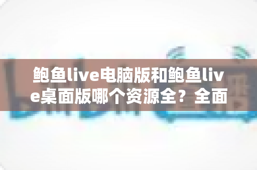 鲍鱼live电脑版和鲍鱼live桌面版哪个资源全？全面对比解析与实用选择指南