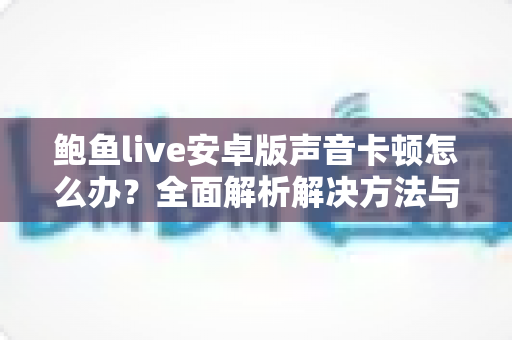鲍鱼live安卓版声音卡顿怎么办?全面解析解决方法与流畅音频优化指南 鲍鱼live安卓版声音卡顿怎么办?全面解析解决方法与流畅音频优化指南