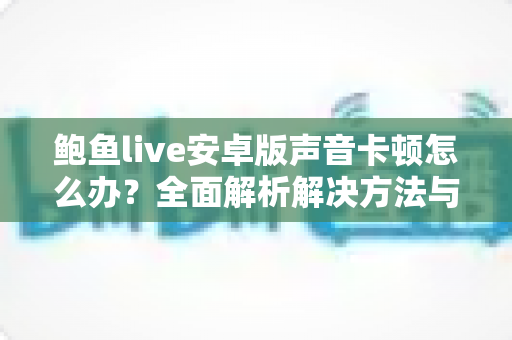 鲍鱼live安卓版声音卡顿怎么办?全面解析解决方法与流畅音频优化指南 鲍鱼live安卓版声音卡顿怎么办?全面解析解决方法与流畅音频优化指南