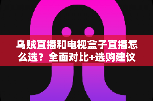 乌贼直播和电视盒子直播怎么选？全面对比+选购建议，一篇看懂不踩坑