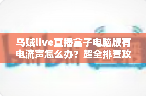 乌贼live直播盒子电脑版有电流声怎么办?超全排查攻略与实用解决方案一次讲透 乌贼live直播盒子电脑版有电流声怎么办?超全排查攻略与实用解决方案一次讲透