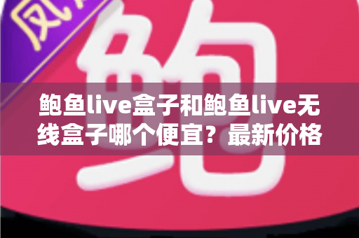 鲍鱼live盒子和鲍鱼live无线盒子哪个便宜?最新价格对比与省钱选购全攻略 鲍鱼live盒子和鲍鱼live无线盒子哪个便宜?最新价格对比与省钱选购全攻略