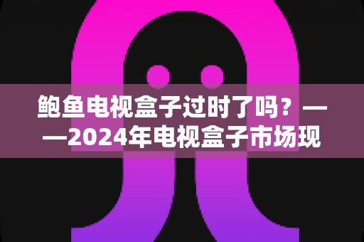 鲍鱼电视盒子过时了吗？——2024年电视盒子市场现状与选购趋势全解析