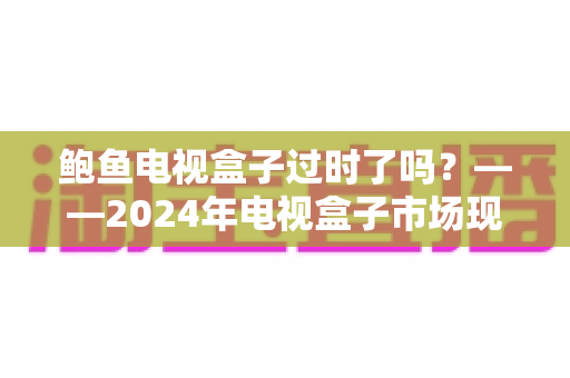 鲍鱼电视盒子过时了吗？——2024年电视盒子市场现状与选购趋势全解析