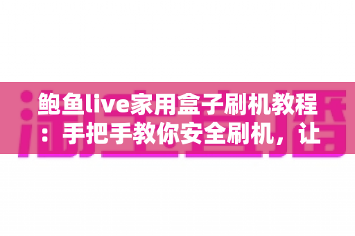 鲍鱼live家用盒子刷机教程：手把手教你安全刷机，让老盒子焕发新生