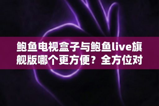 鲍鱼电视盒子与鲍鱼live旗舰版哪个更方便？全方位对比解析帮你找到最优选择
