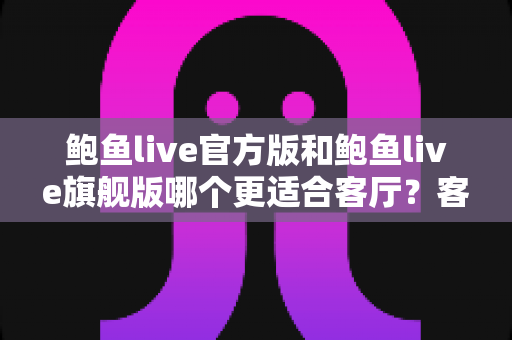 鲍鱼live官方版和鲍鱼live旗舰版哪个更适合客厅?客厅大屏观看版本深度对比与选购指南 鲍鱼live官方版和鲍鱼live旗舰版哪个更适合客厅?客厅大屏观看版本深度对比与选购指南