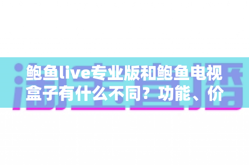 鲍鱼live专业版和鲍鱼电视盒子有什么不同？功能、价格与使用体验全方位对比指南