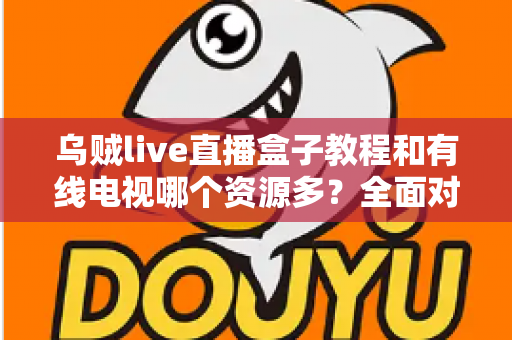 乌贼live直播盒子教程和有线电视哪个资源多？全面对比分析助你找到最佳观影选择