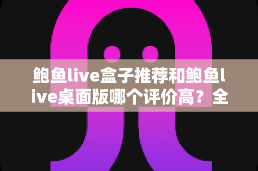鲍鱼live盒子推荐和鲍鱼live桌面版哪个评价高?全维度深度对比评测,帮你选出最合适的观看版本 鲍鱼live盒子推荐和鲍鱼live桌面版哪个评价高?全维度深度对比评测,帮你选出最合适的观看版本