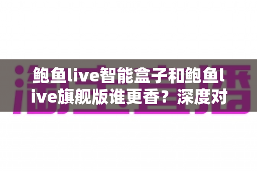 鲍鱼live智能盒子和鲍鱼live旗舰版谁更香?深度对比帮你选对不选贵 鲍鱼live智能盒子和鲍鱼live旗舰版谁更香?深度对比帮你选对不选贵