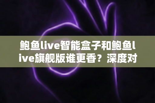 鲍鱼live智能盒子和鲍鱼live旗舰版谁更香?深度对比帮你选对不选贵 鲍鱼live智能盒子和鲍鱼live旗舰版谁更香?深度对比帮你选对不选贵