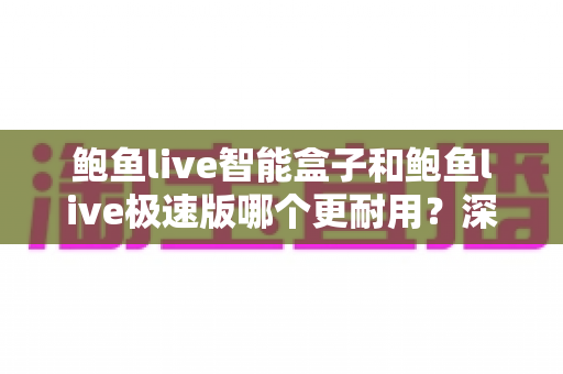 鲍鱼live智能盒子和鲍鱼live极速版哪个更耐用?深度解析两大版本的耐用性差异与实用选购建议 鲍鱼live智能盒子和鲍鱼live极速版哪个更耐用?深度解析两大版本的耐用性差异与实用选购建议
