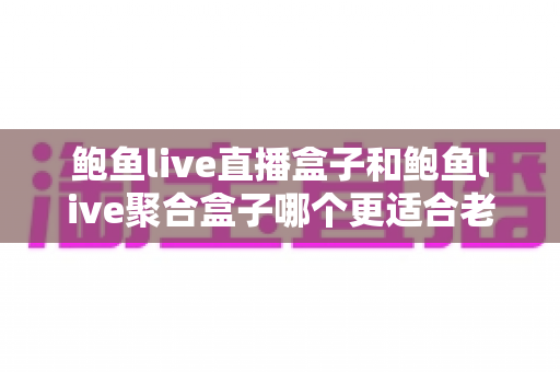 鲍鱼live直播盒子和鲍鱼live聚合盒子哪个更适合老人用？2025年银发族电视盒子选购终极指南