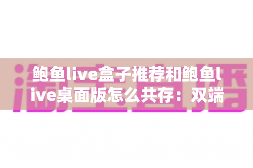 鲍鱼live盒子推荐和鲍鱼live桌面版怎么共存:双端使用一篇讲透 鲍鱼live盒子推荐和鲍鱼live桌面版怎么共存:双端使用一篇讲透