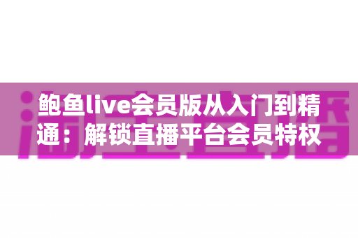 鲍鱼live会员版从入门到精通：解锁直播平台会员特权与进阶玩法的完整指南