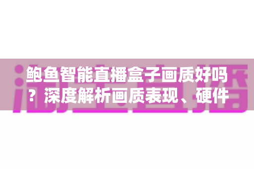 鲍鱼智能直播盒子画质好吗？深度解析画质表现、硬件配置与实用优化技巧