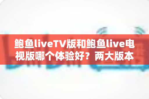 鲍鱼liveTV版和鲍鱼live电视版哪个体验好？两大版本全方位对比与选择指南