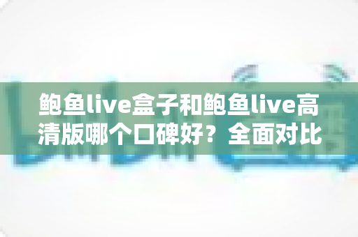 鲍鱼live盒子和鲍鱼live高清版哪个口碑好?全面对比分析与选购避坑指南 鲍鱼live盒子和鲍鱼live高清版哪个口碑好?全面对比分析与选购避坑指南