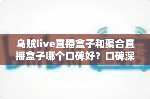 乌贼live直播盒子和聚合直播盒子哪个口碑好？口碑深度对比与选购全指南