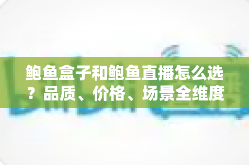 鲍鱼盒子和鲍鱼直播怎么选？品质、价格、场景全维度选购指南