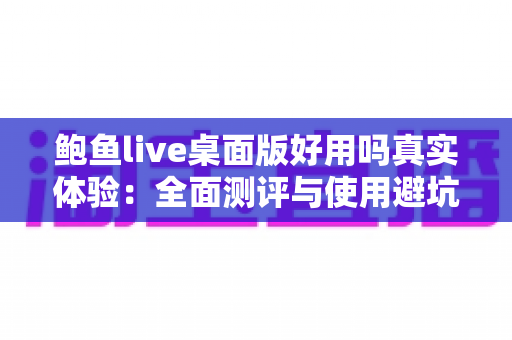 鲍鱼live桌面版好用吗真实体验:全面测评与使用避坑指南 鲍鱼live桌面版好用吗真实体验:全面测评与使用避坑指南