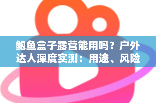 鲍鱼盒子露营能用吗?户外达人深度实测:用途、风险与正确打开方式全解析 鲍鱼盒子露营能用吗?户外达人深度实测:用途、风险与正确打开方式全解析