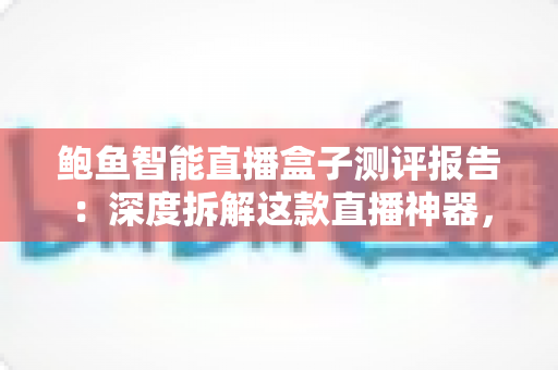 鲍鱼智能直播盒子测评报告：深度拆解这款直播神器，到底值不值得入手？