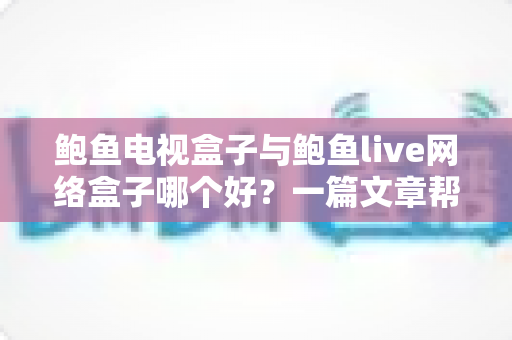 鲍鱼电视盒子与鲍鱼live网络盒子哪个好？一篇文章帮你选对家庭观影神器