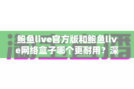 鲍鱼live官方版和鲍鱼live网络盒子哪个更耐用?深度对比与实用选购指南 鲍鱼live官方版和鲍鱼live网络盒子哪个更耐用?深度对比与实用选购指南