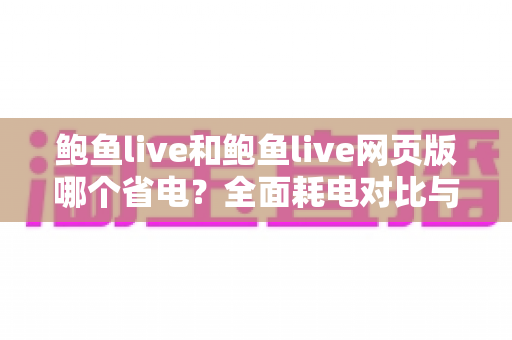 鲍鱼live和鲍鱼live网页版哪个省电?全面耗电对比与省电优化指南 鲍鱼live和鲍鱼live网页版哪个省电?全面耗电对比与省电优化指南