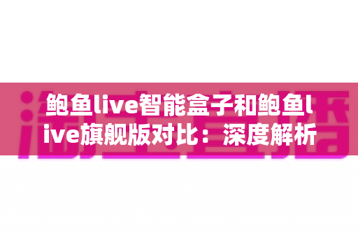 鲍鱼live智能盒子和鲍鱼live旗舰版对比：深度解析核心差异，帮你精准选对家庭影音装备
