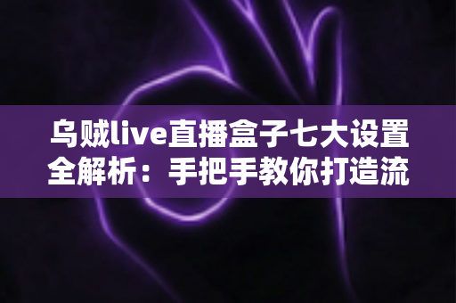 乌贼live直播盒子七大设置全解析:手把手教你打造流畅高清的直播新体验 乌贼live直播盒子七大设置全解析:手把手教你打造流畅高清的直播新体验