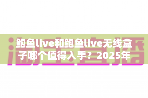 鲍鱼live和鲍鱼live无线盒子哪个值得入手？2025年最全选购对比指南与避坑建议