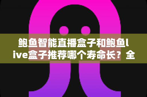鲍鱼智能直播盒子和鲍鱼live盒子推荐哪个寿命长？全面解析两款直播设备的耐用性与选购指南