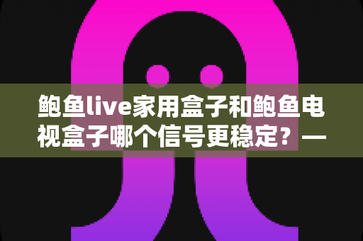 鲍鱼live家用盒子和鲍鱼电视盒子哪个信号更稳定？——两款电视盒子信号表现深度对比与选购全攻略