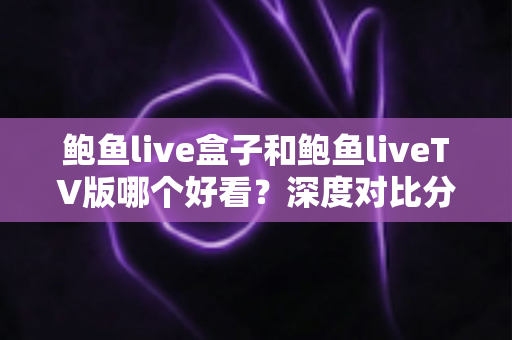 鲍鱼live盒子和鲍鱼liveTV版哪个好看？深度对比分析帮你找到最适合的观影方案